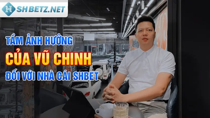 Tầm ảnh hưởng của Vũ Chinh đối với nhà cái SHBET